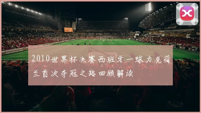 2010世界杯决赛西班牙一球力克荷兰首次夺冠之路回顾解读