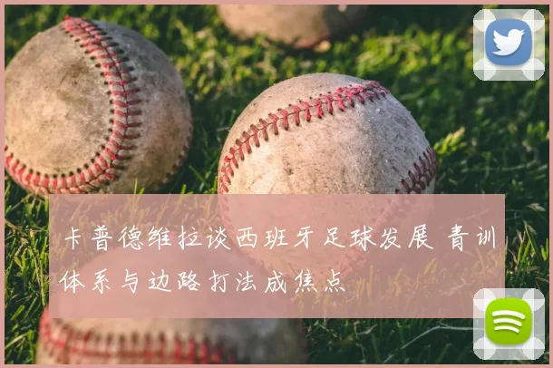 卡普德维拉谈西班牙足球发展 青训体系与边路打法成焦点