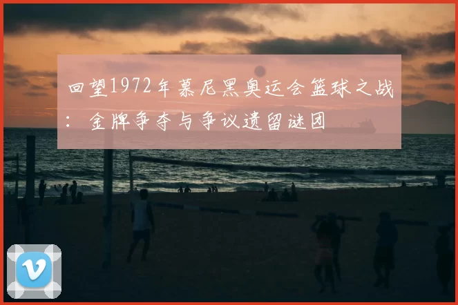 回望1972年慕尼黑奥运会篮球之战：金牌争夺与争议遗留谜团
