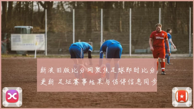 新浪旧版比分网聚焦足球即时比分更新 足坛赛事结果与伤停信息同步发布