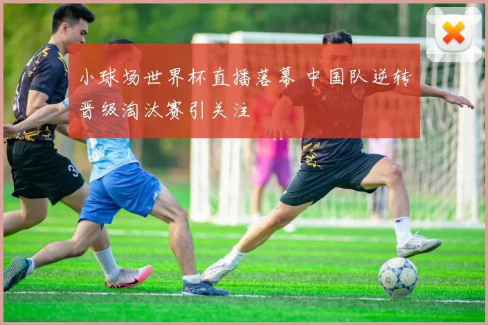 小球场世界杯直播落幕 中国队逆转晋级淘汰赛引关注