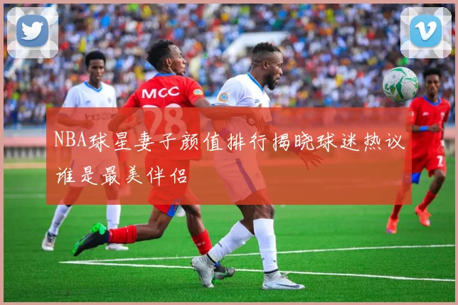 NBA球星妻子颜值排行揭晓球迷热议谁是最美伴侣