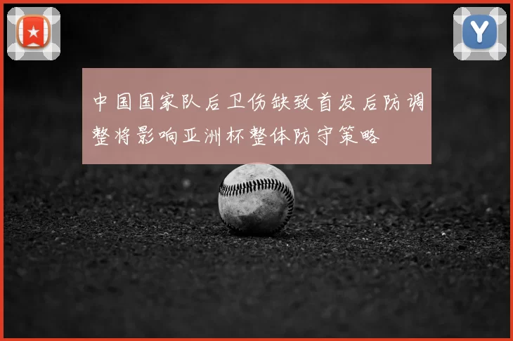 中国国家队后卫伤缺致首发后防调整将影响亚洲杯整体防守策略