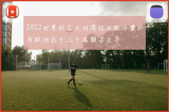 2022世界杯各大洲席位分配方案公布欧洲区十三个名额占主导