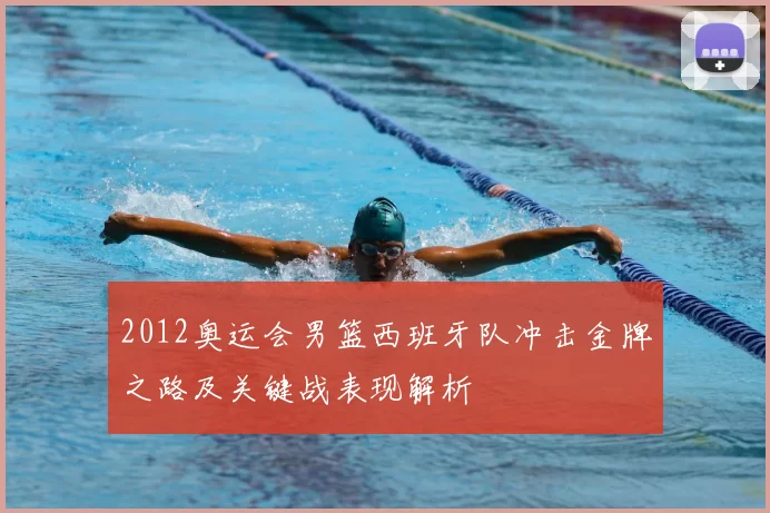 2012奥运会男篮西班牙队冲击金牌之路及关键战表现解析