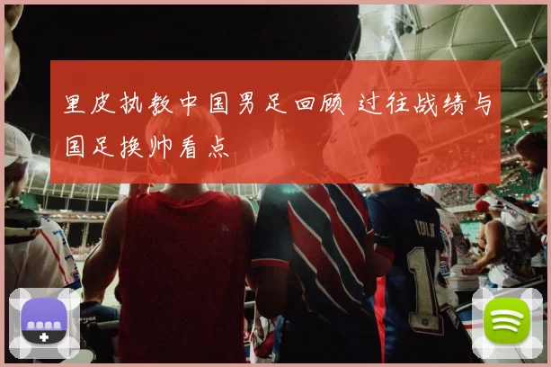 里皮执教中国男足回顾 过往战绩与国足换帅看点