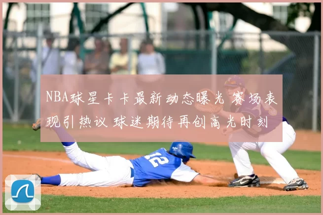 NBA球星卡卡最新动态曝光 赛场表现引热议 球迷期待再创高光时刻