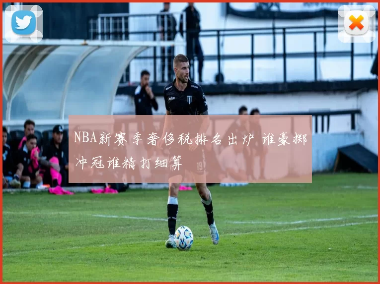 NBA新赛季奢侈税排名出炉 谁豪掷冲冠谁精打细算