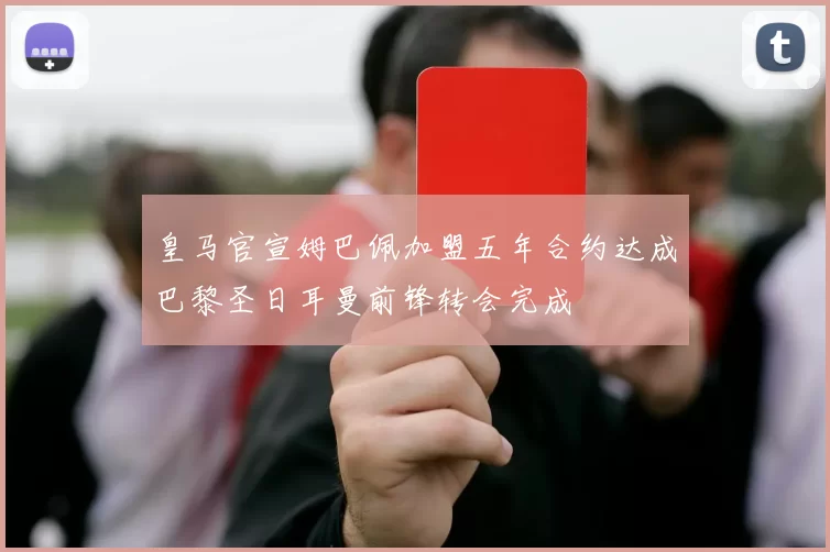 皇马官宣姆巴佩加盟五年合约达成巴黎圣日耳曼前锋转会完成