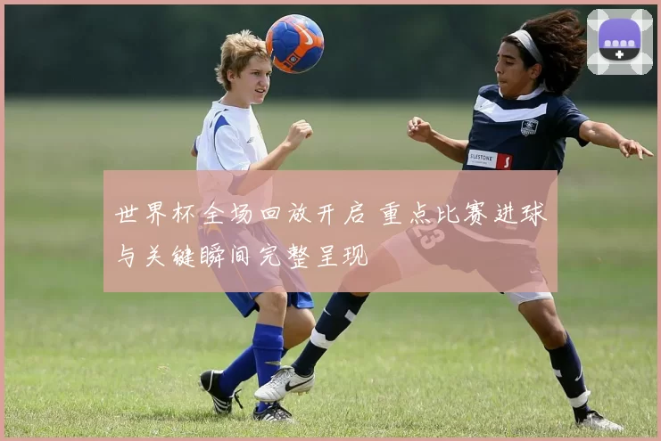 世界杯全场回放开启 重点比赛进球与关键瞬间完整呈现