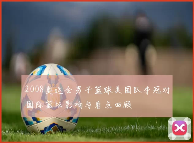 2008奥运会男子篮球美国队夺冠对国际篮坛影响与看点回顾