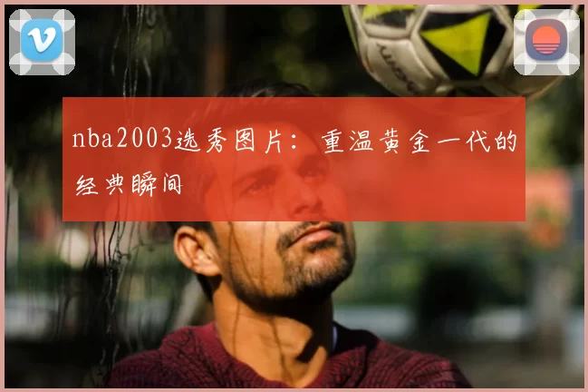 nba2003选秀图片：重温黄金一代的经典瞬间