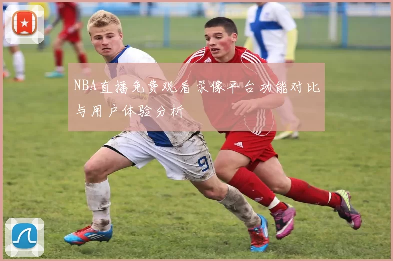 NBA直播免费观看录像平台功能对比与用户体验分析