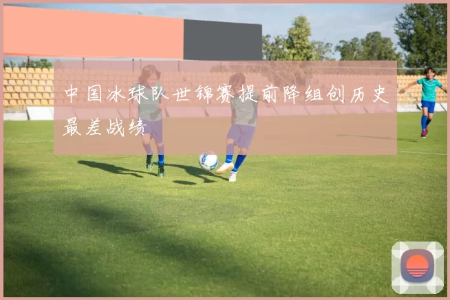 中国冰球队世锦赛提前降组创历史最差战绩