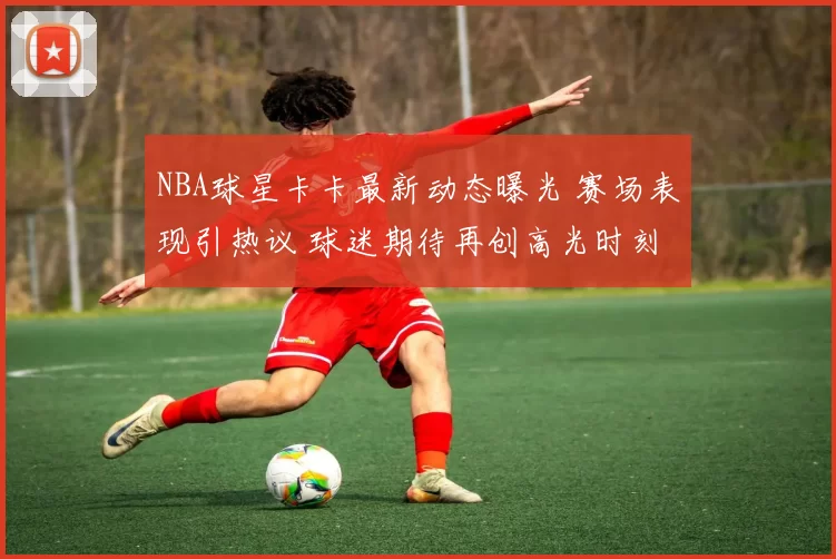 NBA球星卡卡最新动态曝光 赛场表现引热议 球迷期待再创高光时刻