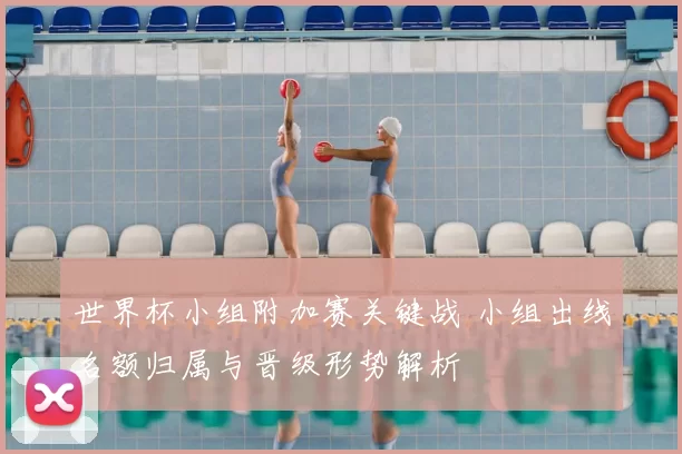 世界杯小组附加赛关键战 小组出线名额归属与晋级形势解析