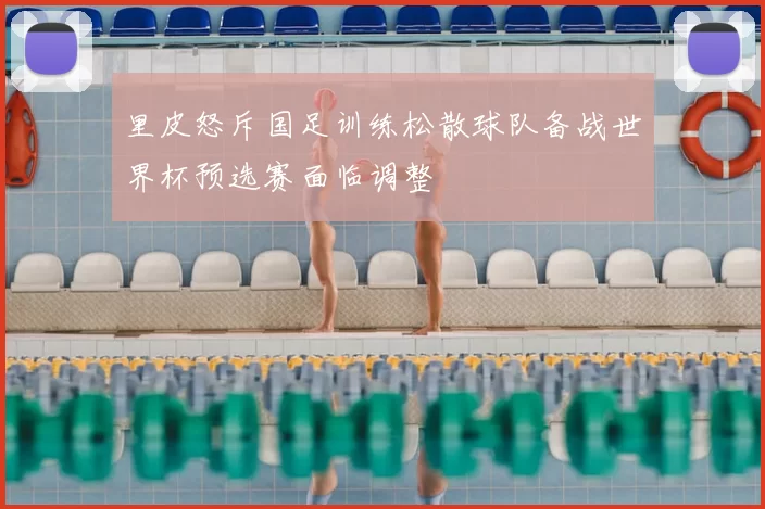 里皮怒斥国足训练松散球队备战世界杯预选赛面临调整