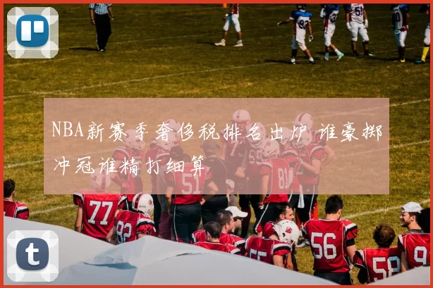 NBA新赛季奢侈税排名出炉 谁豪掷冲冠谁精打细算