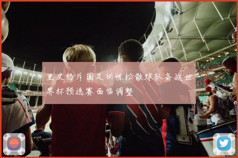 里皮怒斥国足训练松散球队备战世界杯预选赛面临调整