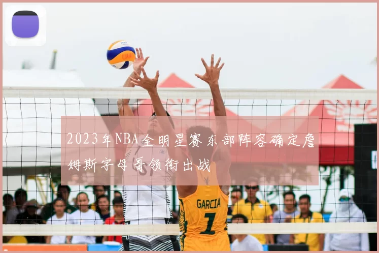 2023年NBA全明星赛东部阵容确定詹姆斯字母哥领衔出战