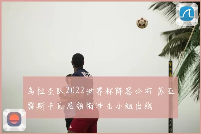 乌拉圭队2022世界杯阵容公布 苏亚雷斯卡瓦尼领衔冲击小组出线