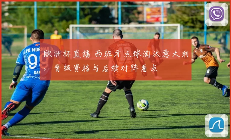 欧洲杯直播 西班牙点球淘汰意大利，晋级资格与后续对阵看点