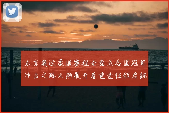 东京奥运柔道赛程全盘点各国冠军冲击之路火热展开看重金征程启航