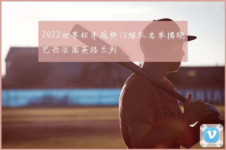 2022世界杯夺冠热门球队名单揭晓巴西法国英格兰列