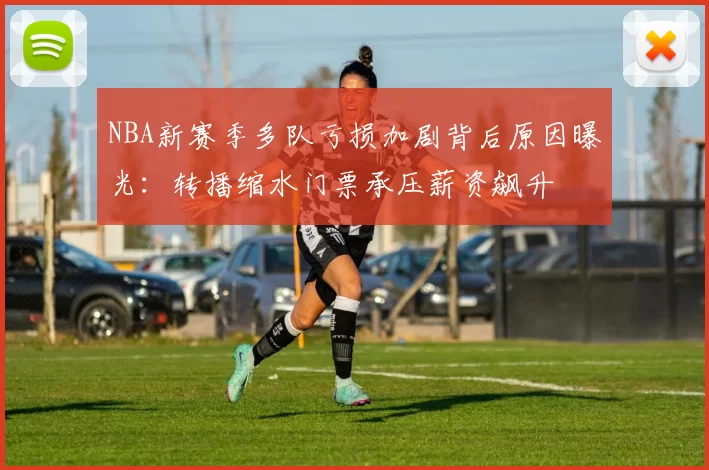 NBA新赛季多队亏损加剧背后原因曝光:转播缩水门票承压薪资飙升