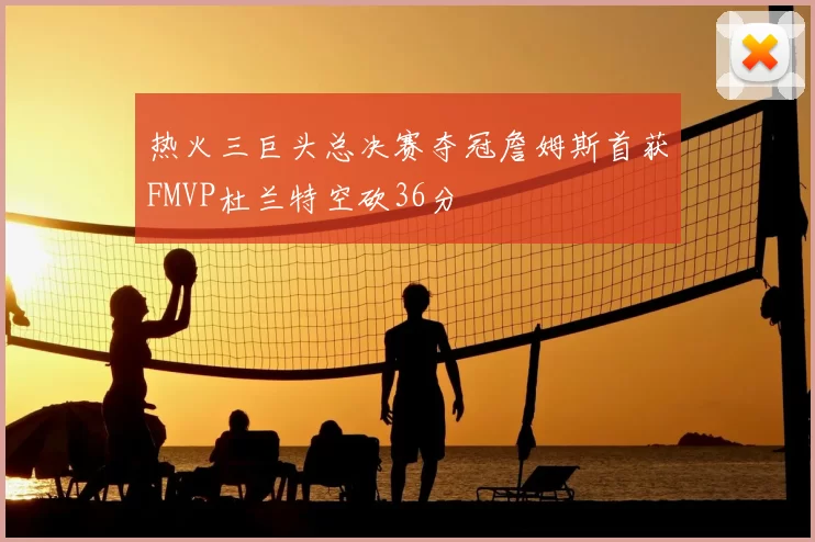 热火三巨头总决赛夺冠詹姆斯首获FMVP杜兰特空砍36分