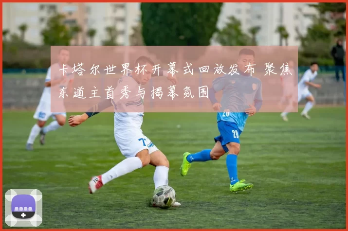 卡塔尔世界杯开幕式回放发布 聚焦东道主首秀与揭幕氛围