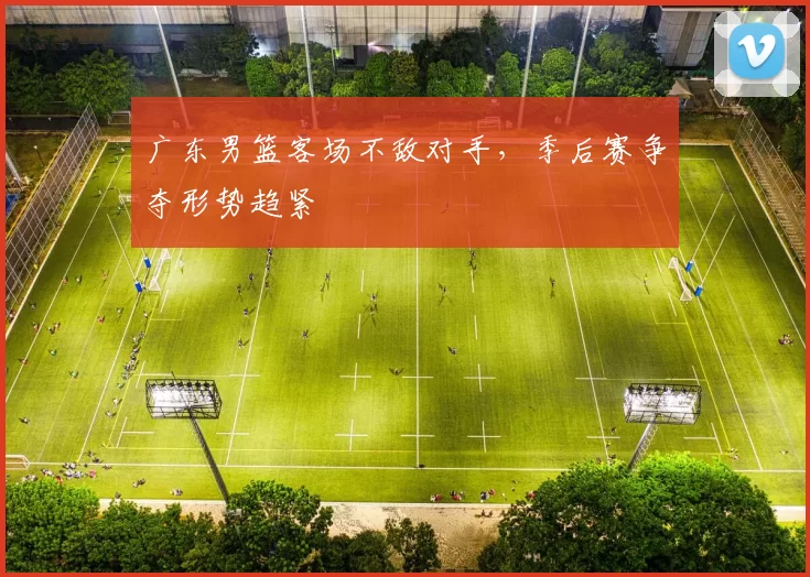 广东男篮客场不敌对手，季后赛争夺形势趋紧