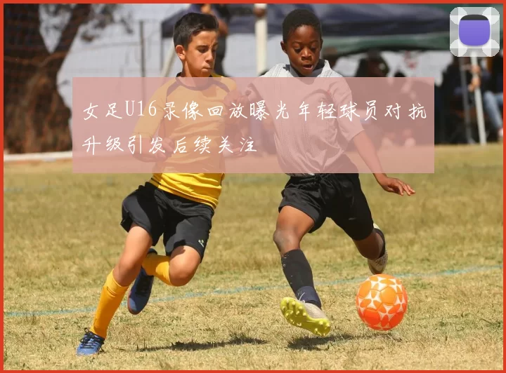女足U16录像回放曝光年轻球员对抗升级引发后续关注