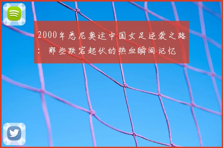 2000年悉尼奥运中国女足逆袭之路：那些跌宕起伏的热血瞬间记忆