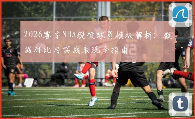 2026赛季NBA现役球员模板解析:数据对比与实战表现全指南