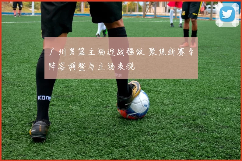 广州男篮主场迎战强敌 聚焦新赛季阵容调整与主场表现