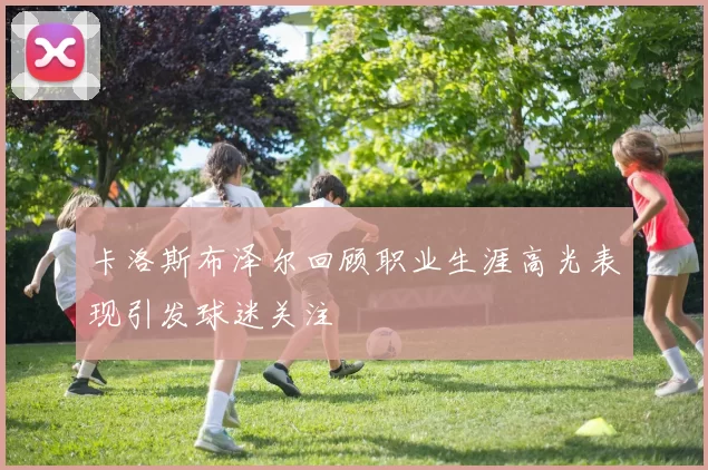 卡洛斯布泽尔回顾职业生涯高光表现引发球迷关注