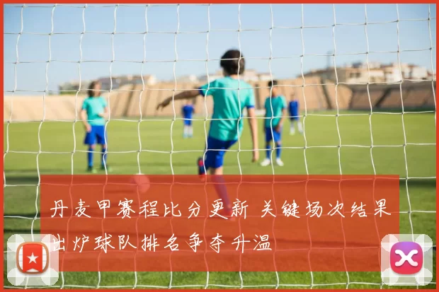 丹麦甲赛程比分更新 关键场次结果出炉球队排名争夺升温