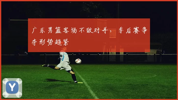 广东男篮客场不敌对手，季后赛争夺形势趋紧