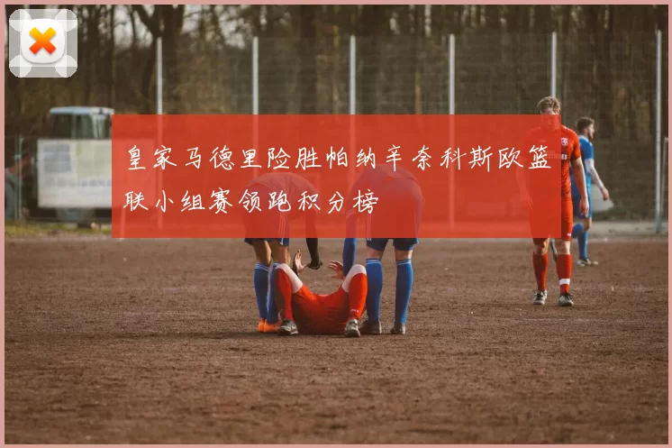 皇家马德里险胜帕纳辛奈科斯欧篮联小组赛领跑积分榜