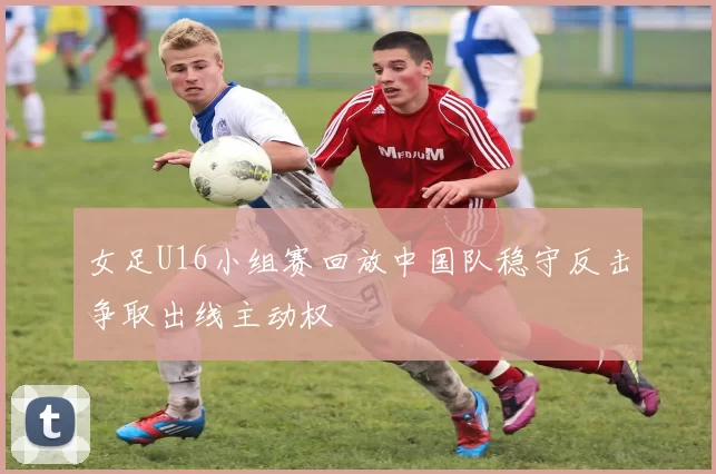 女足U16小组赛回放中国队稳守反击争取出线主动权