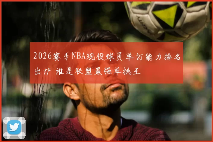 2026赛季NBA现役球员单打能力排名出炉 谁是联盟最强单挑王