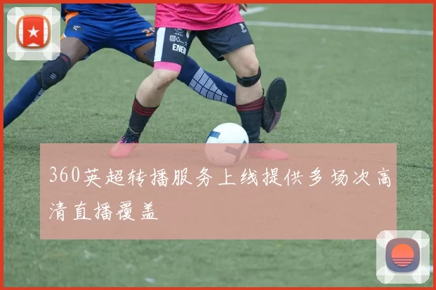 360英超转播服务上线提供多场次高清直播覆盖