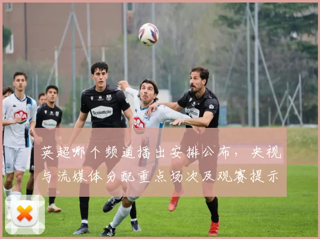 英超哪个频道播出安排公布，央视与流媒体分配重点场次及观赛提示