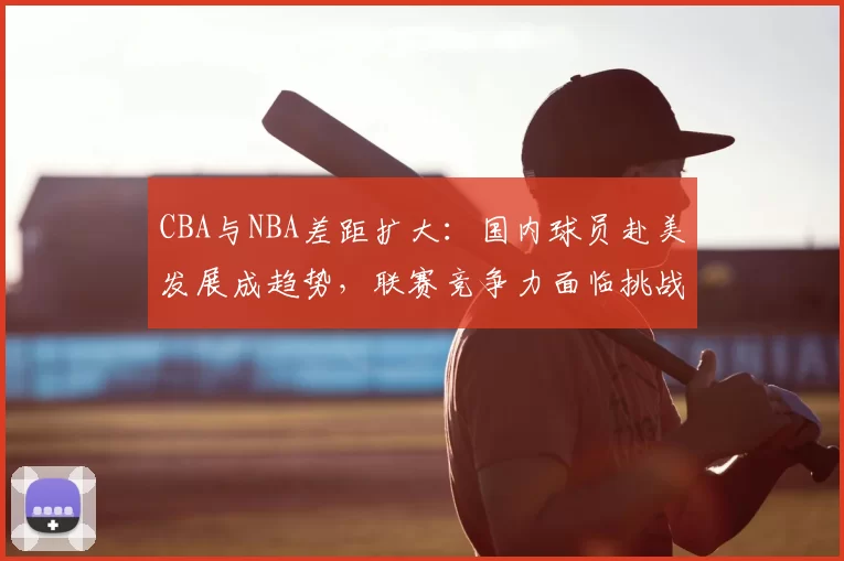 CBA与NBA差距扩大：国内球员赴美发展成趋势，联赛竞争力面临挑战