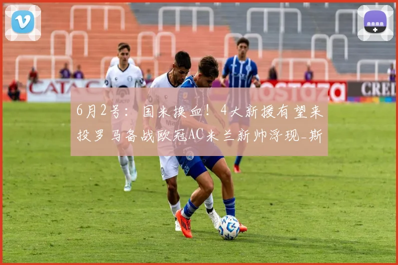 6月2号：国米换血！4大新援有望来投罗马备战欧冠AC米兰新帅浮现_斯洛特_马赛_阿森纳