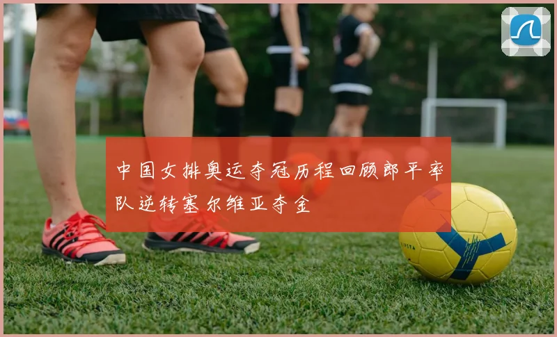 中国女排奥运夺冠历程回顾郎平率队逆转塞尔维亚夺金