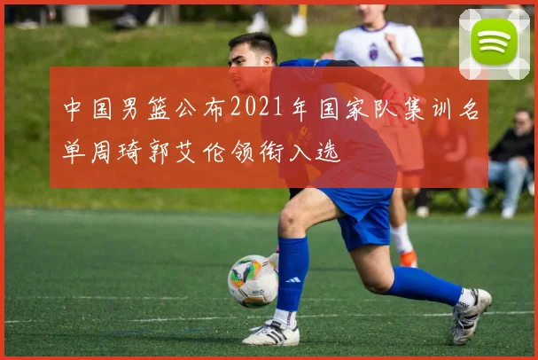 中国男篮公布2021年国家队集训名单周琦郭艾伦领衔入选